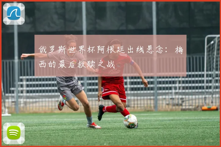 俄罗斯世界杯阿根廷出线悬念：梅西的最后救赎之战