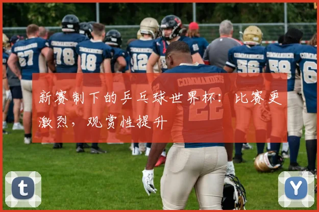 新赛制下的乒乓球世界杯:比赛更激烈,观赏性提升