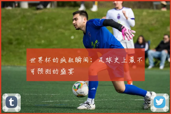 世界杯的疯狂瞬间：足球史上最不可预测的盛宴