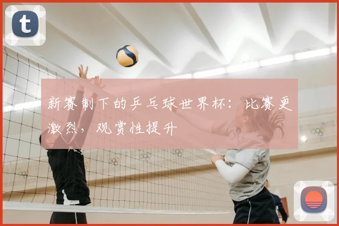新赛制下的乒乓球世界杯：比赛更激烈，观赏性提升