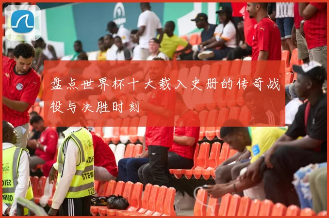 盘点世界杯十大载入史册的传奇战役与决胜时刻