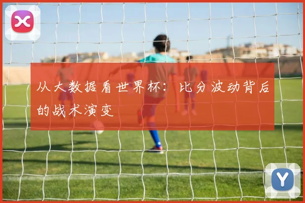 从大数据看世界杯：比分波动背后的战术演变