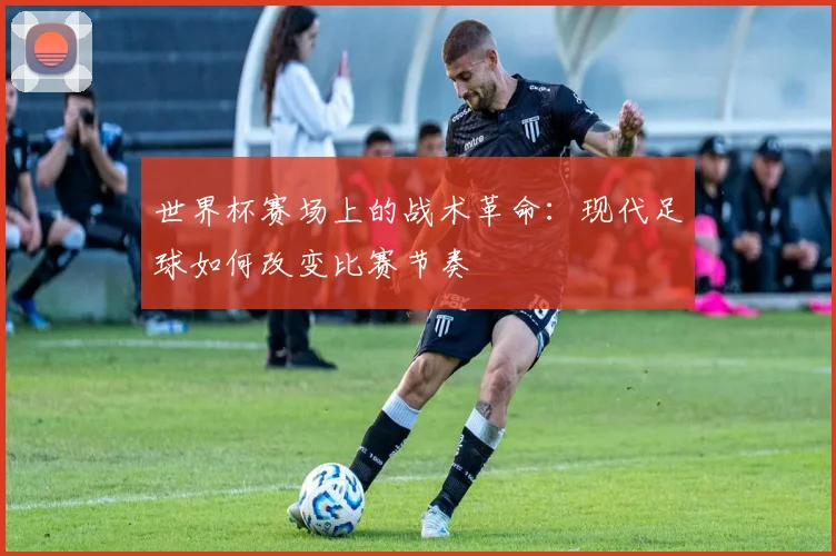 世界杯赛场上的战术革命：现代足球如何改变比赛节奏