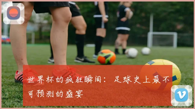 世界杯的疯狂瞬间：足球史上最不可预测的盛宴