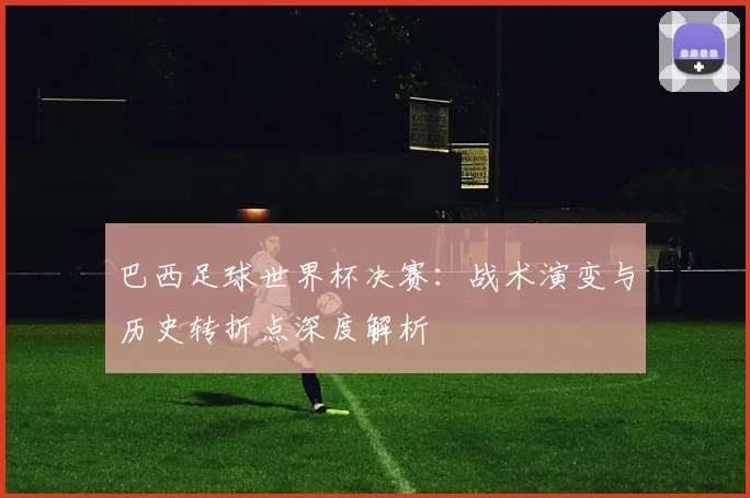 巴西足球世界杯决赛：战术演变与历史转折点深度解析