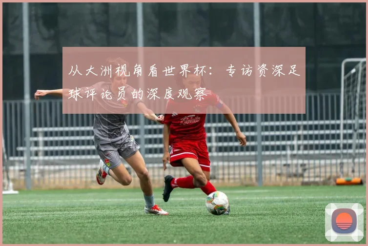 从大洲视角看世界杯:专访资深足球评论员的深度观察
