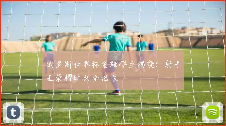 俄罗斯世界杯金靴得主揭晓：射手王荣耀时刻全记录