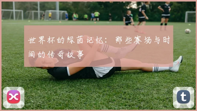 世界杯的绿茵记忆：那些赛场与时间的传奇故事