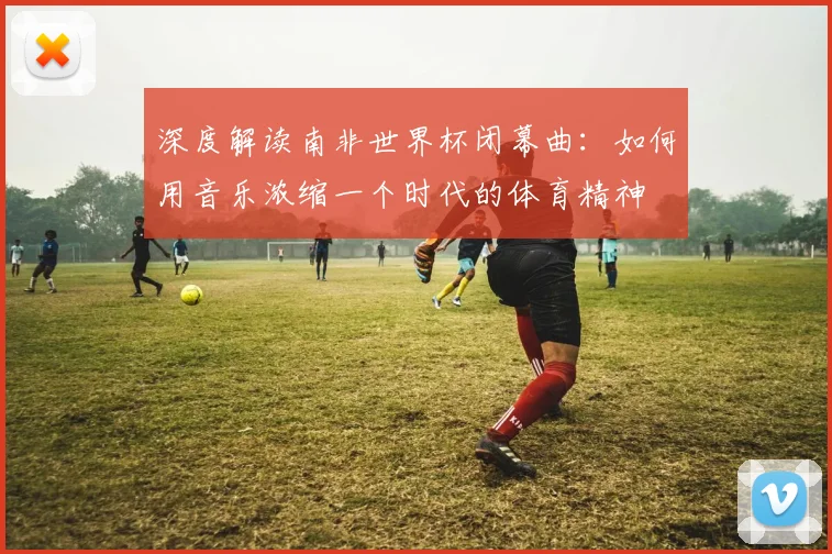 深度解读南非世界杯闭幕曲：如何用音乐浓缩一个时代的体育精神